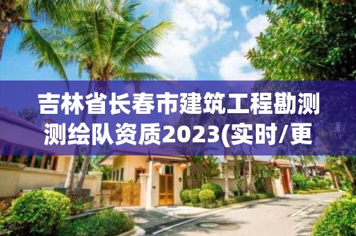 吉林省長春市建筑工程勘測測繪隊資質2023(實時/更新中)