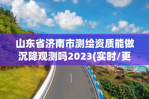 山東省濟(jì)南市測繪資質(zhì)能做沉降觀測嗎2023(實時/更新中)