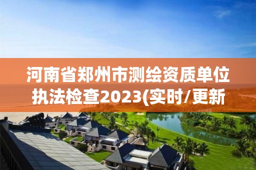 河南省鄭州市測繪資質(zhì)單位執(zhí)法檢查2023(實時/更新中)