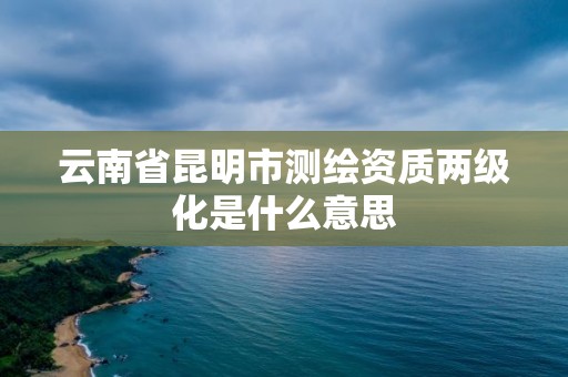 云南省昆明市測繪資質兩級化是什么意思