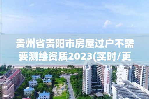 貴州省貴陽市房屋過戶不需要測繪資質2023(實時/更新中)