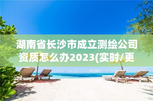 湖南省長沙市成立測繪公司資質怎么辦2023(實時/更新中)