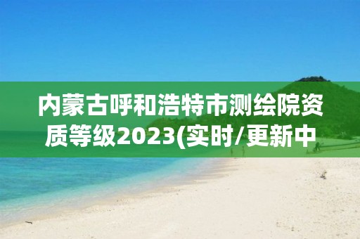 內蒙古呼和浩特市測繪院資質等級2023(實時/更新中)