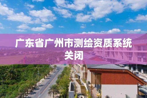 廣東省廣州市測繪資質系統關閉