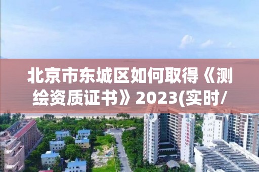 北京市東城區如何取得《測繪資質證書》2023(實時/更新中)