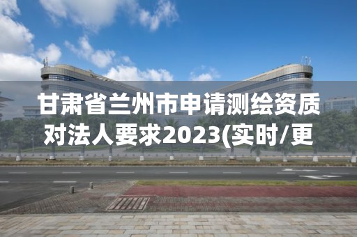 甘肅省蘭州市申請測繪資質對法人要求2023(實時/更新中)