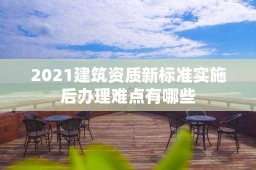 2021建筑資質新標準實施后辦理難點有哪些