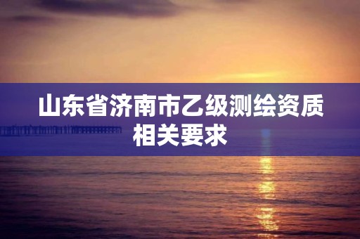 山東省濟南市乙級測繪資質相關要求