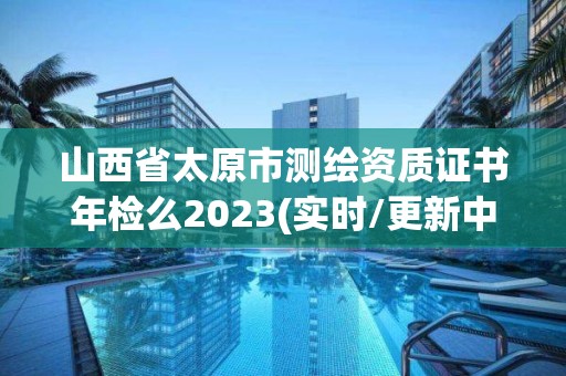 山西省太原市測繪資質證書年檢么2023(實時/更新中)