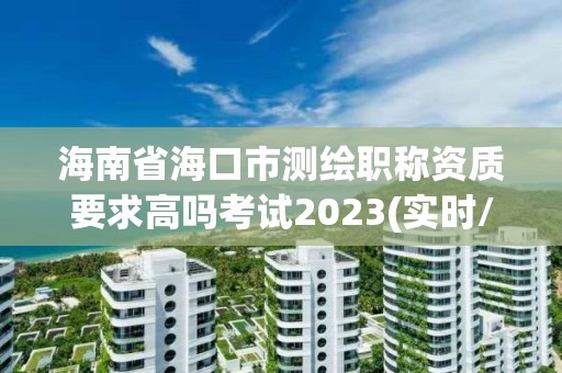 海南省海口市測繪職稱資質要求高嗎考試2023(實時/更新中)