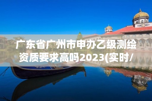 廣東省廣州市申辦乙級測繪資質要求高嗎2023(實時/更新中)