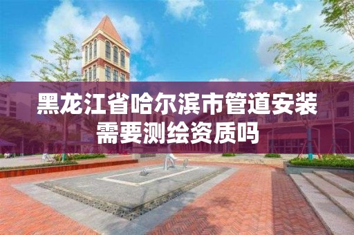 黑龍江省哈爾濱市管道安裝需要測繪資質(zhì)嗎