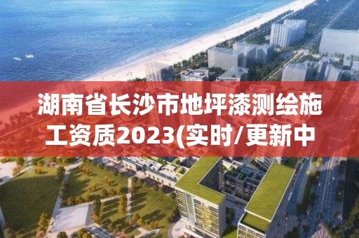 湖南省長沙市地坪漆測繪施工資質2023(實時/更新中)