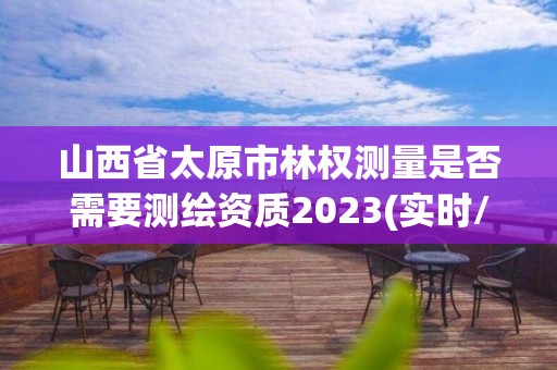 山西省太原市林權測量是否需要測繪資質2023(實時/更新中)