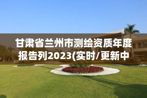 甘肅省蘭州市測繪資質年度報告列2023(實時/更新中)