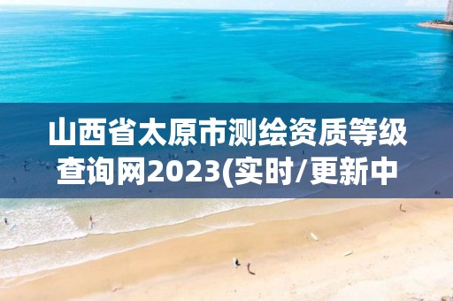 山西省太原市測繪資質等級查詢網2023(實時/更新中)