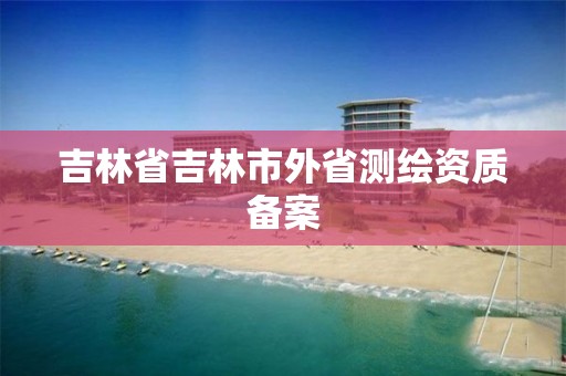 吉林省吉林市外省測繪資質備案