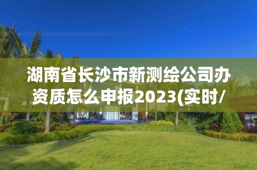 湖南省長沙市新測繪公司辦資質怎么申報2023(實時/更新中)