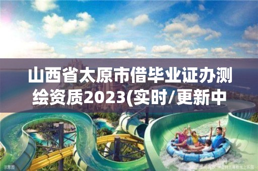 山西省太原市借畢業證辦測繪資質2023(實時/更新中)