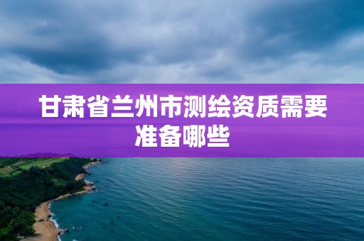 甘肅省蘭州市測繪資質需要準備哪些