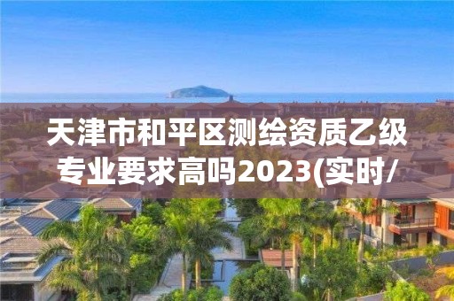 天津市和平區測繪資質乙級專業要求高嗎2023(實時/更新中)