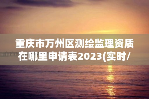 重慶市萬州區測繪監理資質在哪里申請表2023(實時/更新中)