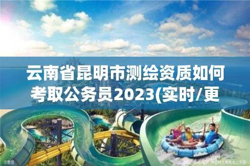 云南省昆明市測繪資質如何考取公務員2023(實時/更新中)