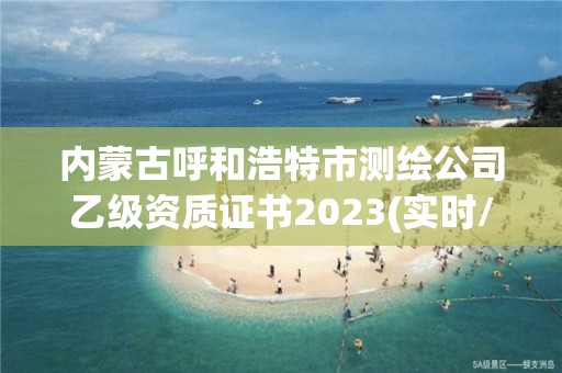 內蒙古呼和浩特市測繪公司乙級資質證書2023(實時/更新中)