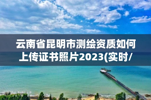 云南省昆明市測繪資質如何上傳證書照片2023(實時/更新中)