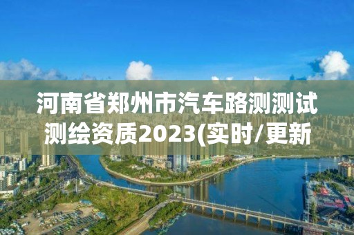 河南省鄭州市汽車路測測試測繪資質(zhì)2023(實時/更新中)