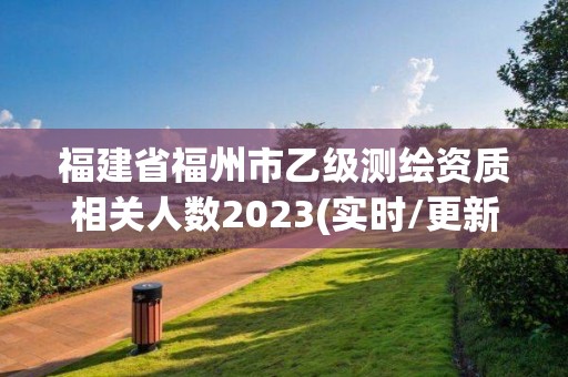 福建省福州市乙級測繪資質(zhì)相關(guān)人數(shù)2023(實時/更新中)