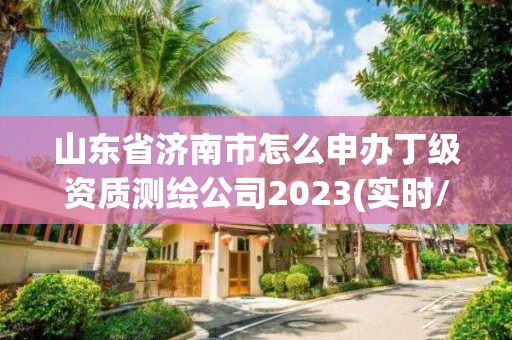 山東省濟南市怎么申辦丁級資質測繪公司2023(實時/更新中)