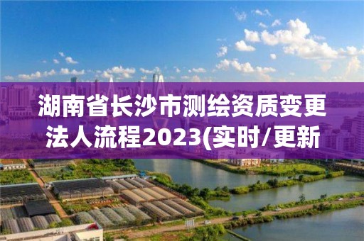 湖南省長沙市測繪資質變更法人流程2023(實時/更新中)