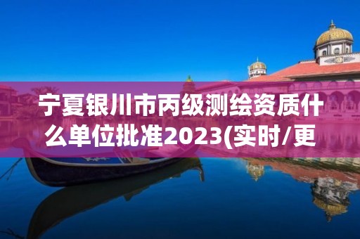 寧夏銀川市丙級測繪資質什么單位批準2023(實時/更新中)