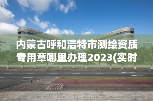 內蒙古呼和浩特市測繪資質專用章哪里辦理2023(實時/更新中)