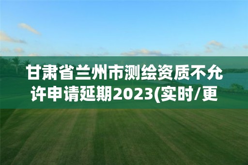 甘肅省蘭州市測繪資質不允許申請延期2023(實時/更新中)