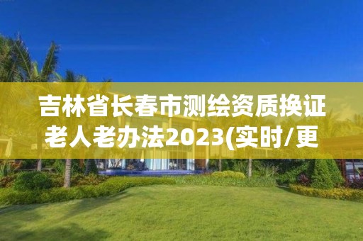 吉林省長春市測繪資質(zhì)換證老人老辦法2023(實(shí)時(shí)/更新中)