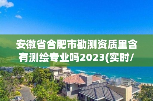 安徽省合肥市勘測資質里含有測繪專業嗎2023(實時/更新中)