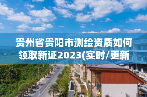 貴州省貴陽市測繪資質如何領取新證2023(實時/更新中)