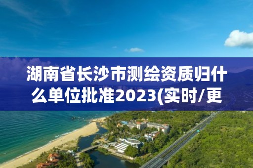 湖南省長沙市測繪資質歸什么單位批準2023(實時/更新中)