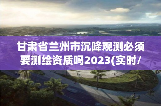 甘肅省蘭州市沉降觀測必須要測繪資質嗎2023(實時/更新中)