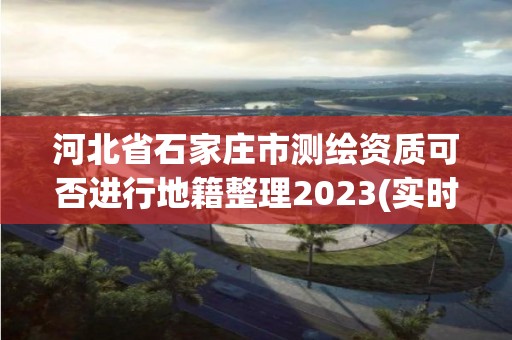 河北省石家莊市測繪資質可否進行地籍整理2023(實時/更新中)