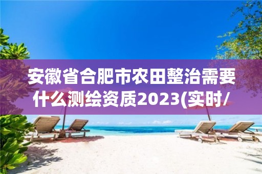 安徽省合肥市農田整治需要什么測繪資質2023(實時/更新中)