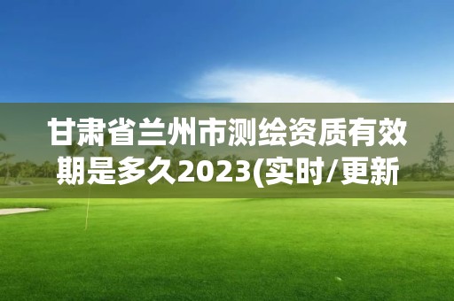 甘肅省蘭州市測繪資質(zhì)有效期是多久2023(實(shí)時(shí)/更新中)