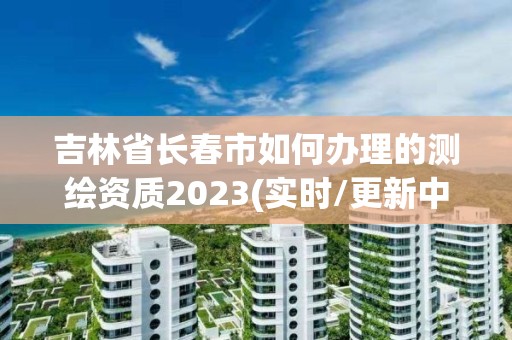 吉林省長春市如何辦理的測繪資質2023(實時/更新中)