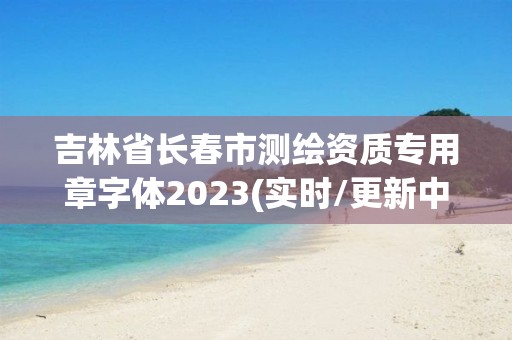 吉林省長春市測繪資質專用章字體2023(實時/更新中)