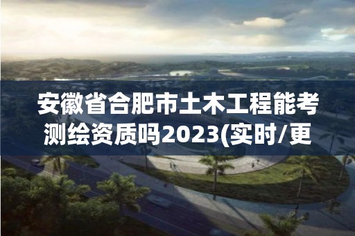 安徽省合肥市土木工程能考測(cè)繪資質(zhì)嗎2023(實(shí)時(shí)/更新中)