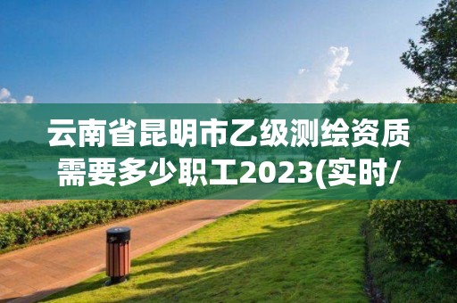 云南省昆明市乙級測繪資質需要多少職工2023(實時/更新中)