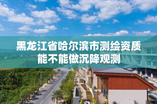 黑龍江省哈爾濱市測繪資質能不能做沉降觀測