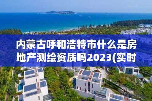 內蒙古呼和浩特市什么是房地產測繪資質嗎2023(實時/更新中)